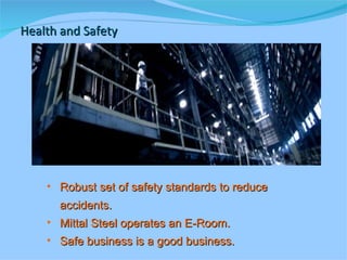 Health and Safety Robust set of safety standards to reduce  accidents. Mittal Steel operates an E-Room. Safe business is a good business. 