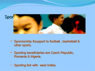 Sports Sponsorship &support to football , basketball & other sports. Sporting beneficiaries are Czech Republic, Romania & Algeria. Sporting link with  west Indies 