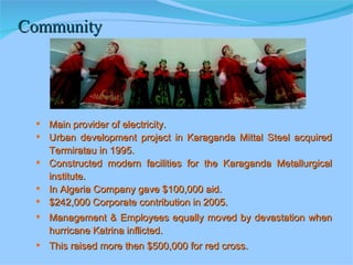 Community Main provider of electricity. Urban development project in Karaganda Mittal Steel acquired Termiratau in 1995. Constructed modern facilities for the Karaganda Metallurgical institute. In Algeria Company gave $100,000 aid. $242,000 Corporate contribution in 2005. Management & Employees equally moved by devastation when hurricane Katrina inflicted. This raised more then $500,000 for red cross. 