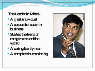 The Leader in Mittal- A great individual A corporate leader in business Started the trend of mergers around the world A caring family man A complete human being 