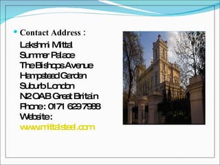 Contact Address : Lakshmi Mittal Summer Palace The Bishops Avenue Hampstead Garden Suburb London N2 OAB Great Britain Phone : 0171 629 7988  Website :  www.mittalsteel.com   