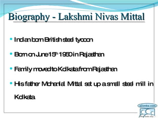 Biography - Lakshmi Nivas Mittal Indian born British steel tycoon Born on June 15 th  1950 in Rajasthan Family moved to Kolkata from Rajasthan His father Mohanlal Mittal set up a small steel mill in Kolkata. 