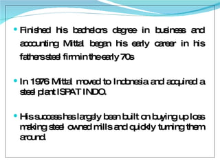 Finished his bachelors degree in business and accounting Mittal began his early career in his fathers steel firm in the early 70s In 1976 Mittal moved to Indonesia and acquired a steel plant ISPAT INDO. His success has largely been built on buying up loss making steel owned mills and quickly turning them around. 