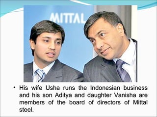 His wife Usha runs the Indonesian business and his son Aditya and daughter Vanisha are members of the board of directors of Mittal steel. 