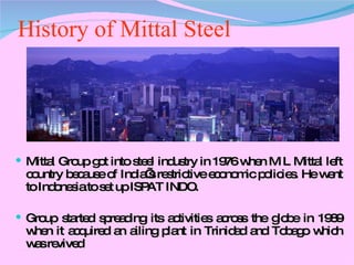 History of Mittal Steel Mittal Group got into steel industry in 1976 when M L Mittal left country because of India’s restrictive economic policies. He went to Indonesia to set up ISPAT INDO. Group started spreading its activities across the globe in 1989 when it acquired an ailing plant in Trinidad and Tobago which was revived 