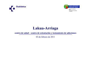 Lakua-Arriaga
centro de salud – centro de orientación y tratamiento de adicciones
                       03 de febrero de 2011
 