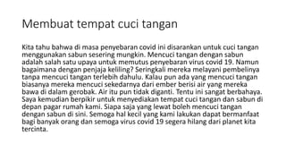 Membuat tempat cuci tangan
Kita tahu bahwa di masa penyebaran covid ini disarankan untuk cuci tangan
menggunakan sabun sesering mungkin. Mencuci tangan dengan sabun
adalah salah satu upaya untuk memutus penyebaran virus covid 19. Namun
bagaimana dengan penjaja keliling? Seringkali mereka melayani pembelinya
tanpa mencuci tangan terlebih dahulu. Kalau pun ada yang mencuci tangan
biasanya mereka mencuci sekedarnya dari ember berisi air yang mereka
bawa di dalam gerobak. Air itu pun tidak diganti. Tentu ini sangat berbahaya.
Saya kemudian berpikir untuk menyediakan tempat cuci tangan dan sabun di
depan pagar rumah kami. Siapa saja yang lewat boleh mencuci tangan
dengan sabun di sini. Semoga hal kecil yang kami lakukan dapat bermanfaat
bagi banyak orang dan semoga virus covid 19 segera hilang dari planet kita
tercinta.
 