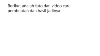 Berikut adalah foto dan video cara
pembuatan dan hasil jadinya.
 