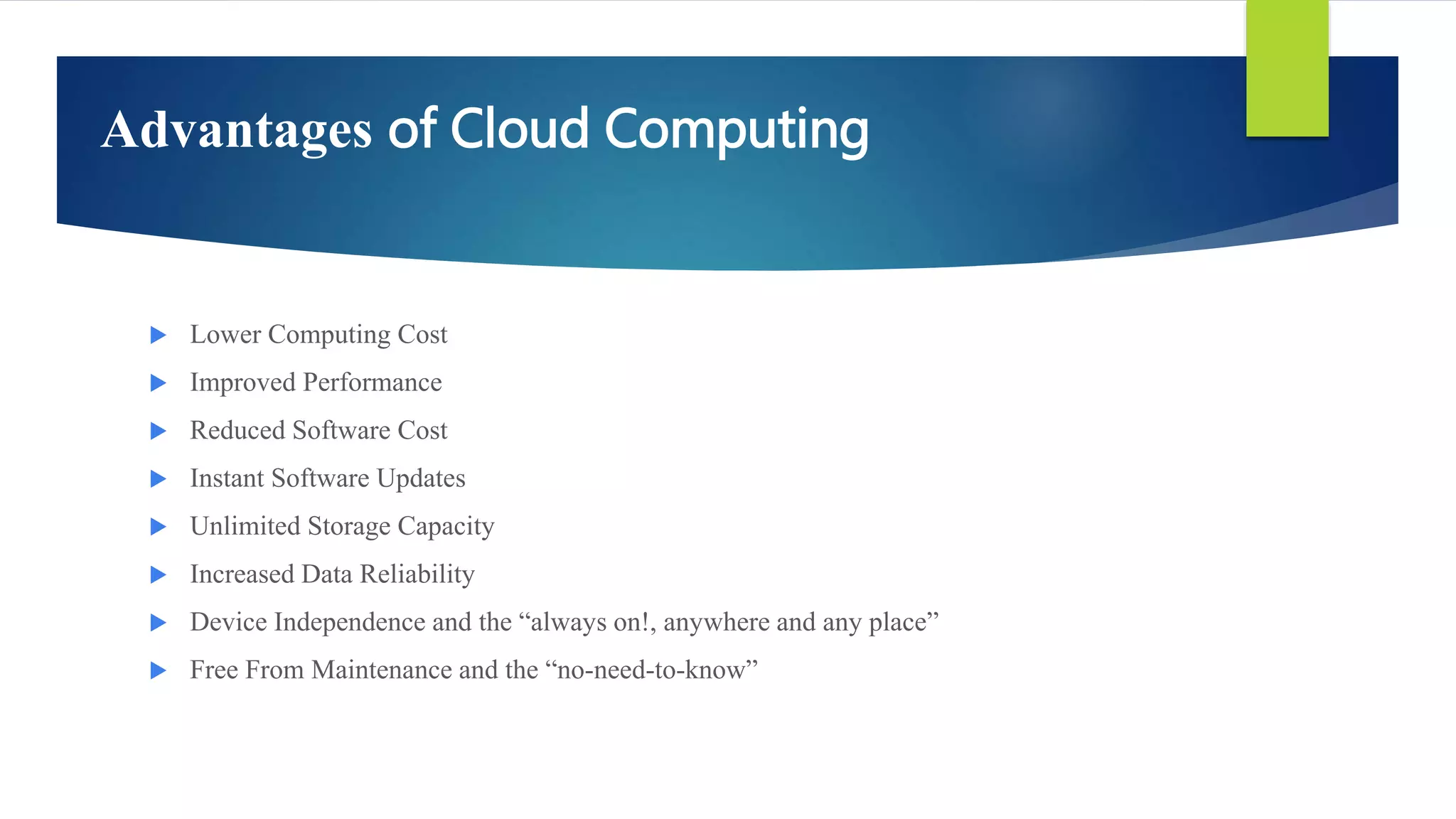 Advantages of Cloud Computing
 Lower Computing Cost
 Improved Performance
 Reduced Software Cost
 Instant Software Updates
 Unlimited Storage Capacity
 Increased Data Reliability
 Device Independence and the “always on!, anywhere and any place”
 Free From Maintenance and the “no-need-to-know”
 