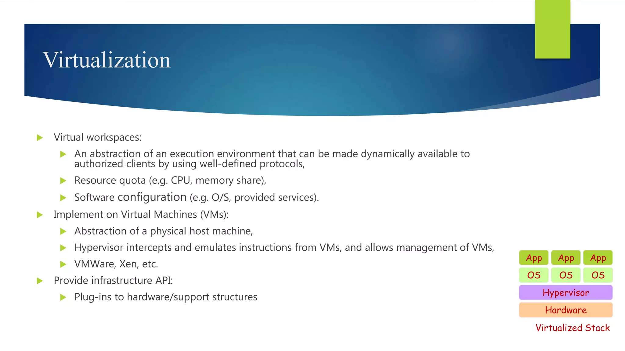 Virtualization
 Virtual workspaces:
 An abstraction of an execution environment that can be made dynamically available to
authorized clients by using well-defined protocols,
 Resource quota (e.g. CPU, memory share),
 Software configuration (e.g. O/S, provided services).
 Implement on Virtual Machines (VMs):
 Abstraction of a physical host machine,
 Hypervisor intercepts and emulates instructions from VMs, and allows management of VMs,
 VMWare, Xen, etc.
 Provide infrastructure API:
 Plug-ins to hardware/support structures
Hardware
OS
App App App
Hypervisor
OS OS
Virtualized Stack
 