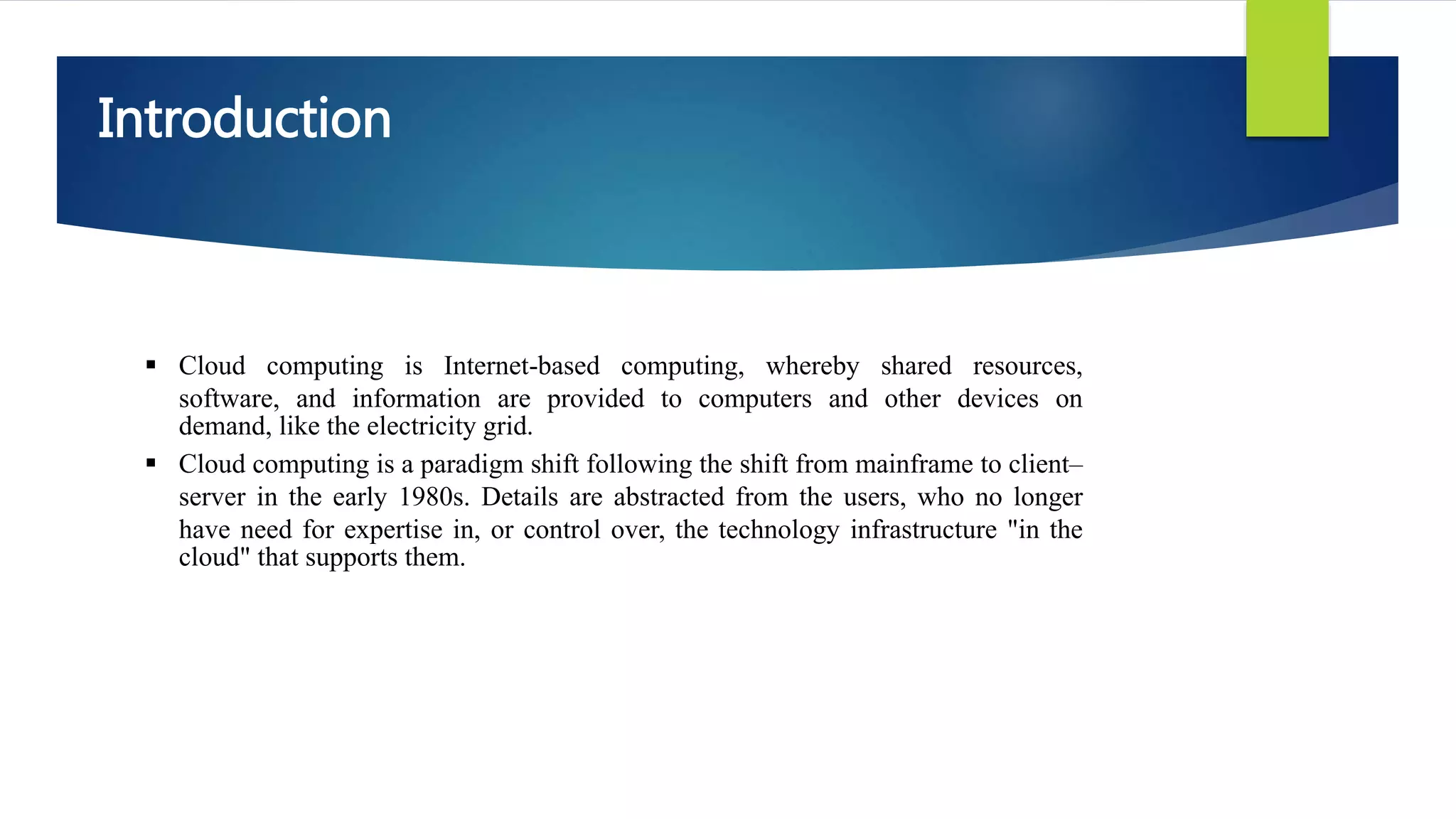 Introduction
 Cloud computing is Internet-based computing, whereby shared resources,
software, and information are provided to computers and other devices on
demand, like the electricity grid.
 Cloud computing is a paradigm shift following the shift from mainframe to client–
server in the early 1980s. Details are abstracted from the users, who no longer
have need for expertise in, or control over, the technology infrastructure "in the
cloud" that supports them.
 