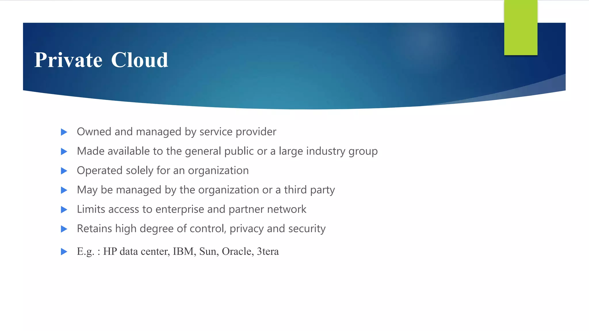 Private Cloud
 Owned and managed by service provider
 Made available to the general public or a large industry group
 Operated solely for an organization
 May be managed by the organization or a third party
 Limits access to enterprise and partner network
 Retains high degree of control, privacy and security
 E.g. : HP data center, IBM, Sun, Oracle, 3tera
 