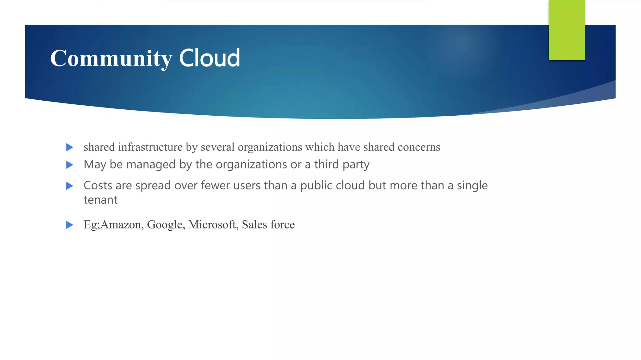 Community Cloud
 shared infrastructure by several organizations which have shared concerns
 May be managed by the organizations or a third party
 Costs are spread over fewer users than a public cloud but more than a single
tenant
 Eg;Amazon, Google, Microsoft, Sales force
 