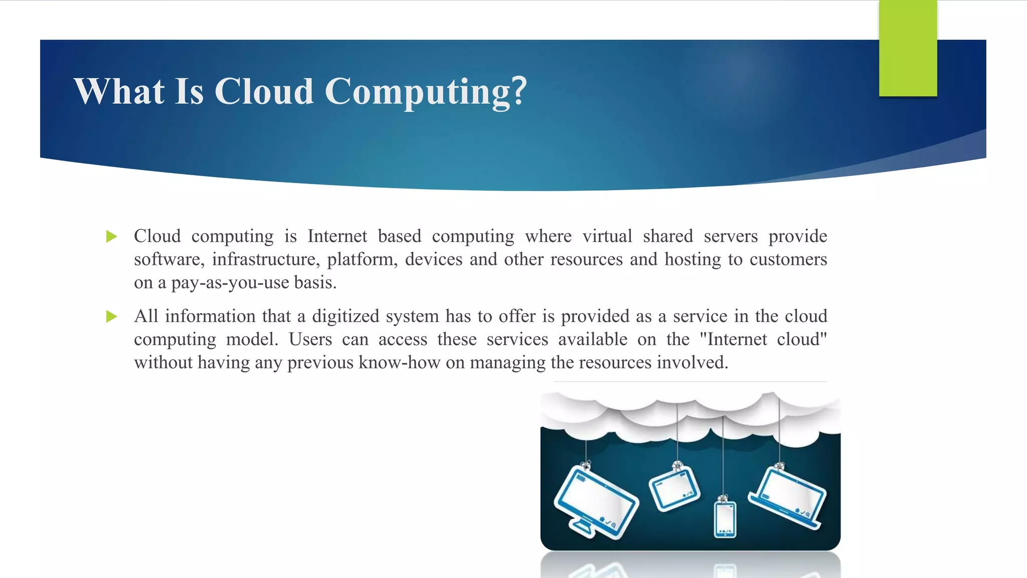 What Is Cloud Computing?
 Cloud computing is Internet based computing where virtual shared servers provide
software, infrastructure, platform, devices and other resources and hosting to customers
on a pay-as-you-use basis.
 All information that a digitized system has to offer is provided as a service in the cloud
computing model. Users can access these services available on the "Internet cloud"
without having any previous know-how on managing the resources involved.
 