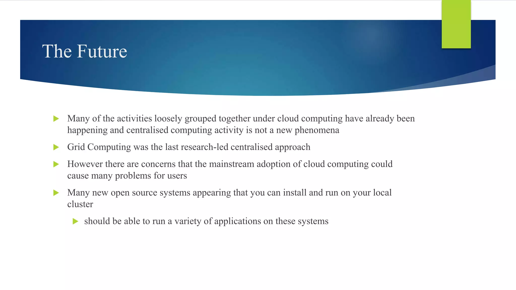 The Future
 Many of the activities loosely grouped together under cloud computing have already been
happening and centralised computing activity is not a new phenomena
 Grid Computing was the last research-led centralised approach
 However there are concerns that the mainstream adoption of cloud computing could
cause many problems for users
 Many new open source systems appearing that you can install and run on your local
cluster
 should be able to run a variety of applications on these systems
 