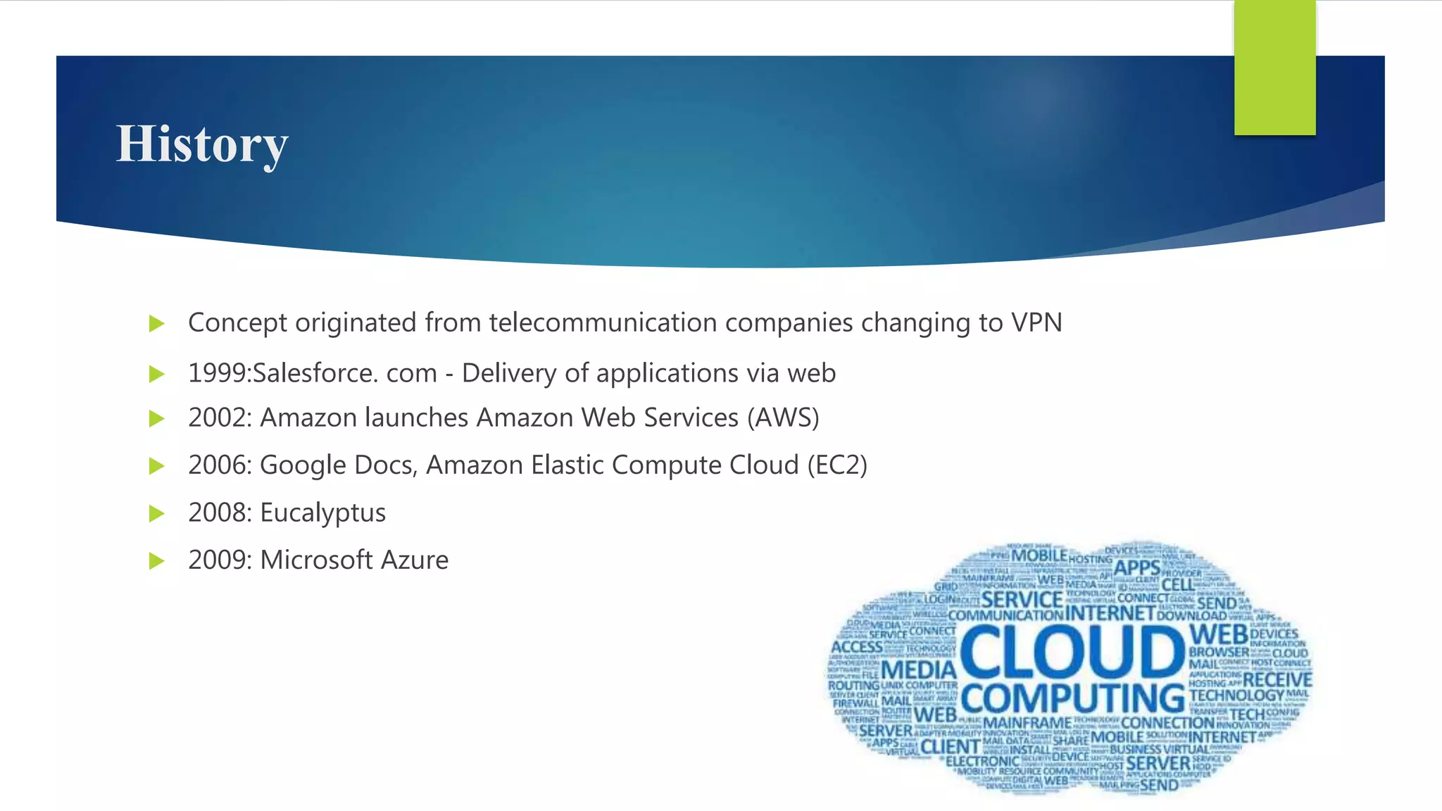 History
 Concept originated from telecommunication companies changing to VPN
 1999:Salesforce. com ‐ Delivery of applications via web
 2002: Amazon launches Amazon Web Services (AWS)
 2006: Google Docs, Amazon Elastic Compute Cloud (EC2)
 2008: Eucalyptus
 2009: Microsoft Azure
 