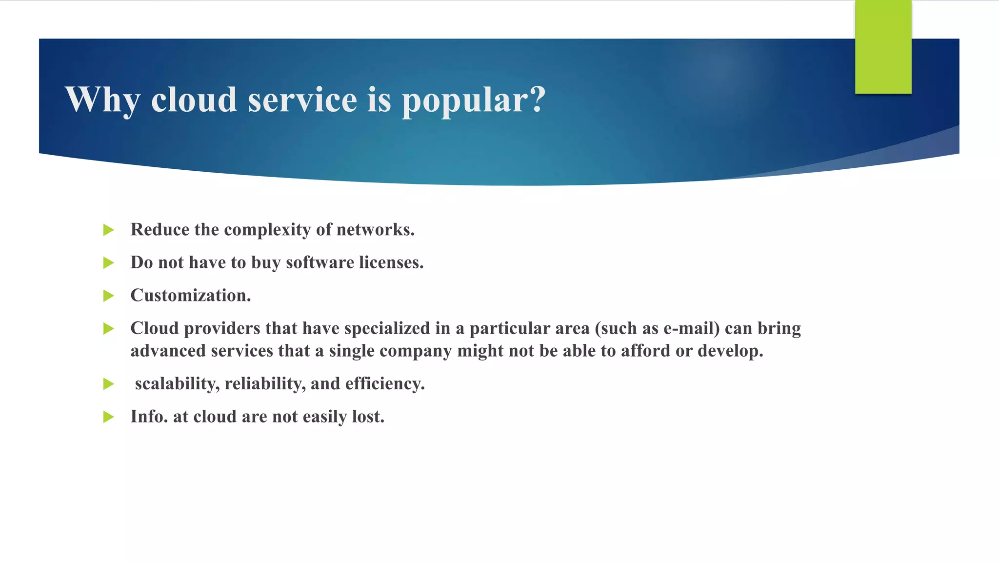 Why cloud service is popular?
 Reduce the complexity of networks.
 Do not have to buy software licenses.
 Customization.
 Cloud providers that have specialized in a particular area (such as e-mail) can bring
advanced services that a single company might not be able to afford or develop.
 scalability, reliability, and efficiency.
 Info. at cloud are not easily lost.
 