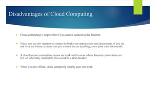 Disadvantages of Cloud Computing
► Cloud computing is impossible if you cannot connect to the Internet.
► Since you use the Internet to connect to both your applications and documents, if you do
not have an Internet connection you cannot access anything, even your own documents.
► A dead Internet connection means no work and in areas where Internet connections are
few or inherently unreliable, this could be a deal-breaker.
► When you are offline, cloud computing simply does not work.
 