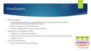 Virtualization
 Virtual workspaces:
 An abstraction of an execution environment that can be made dynamically available to
authorized clients by using well-defined protocols,
 Resource quota (e.g. CPU, memory share),
 Software configuration (e.g. O/S, provided services).
 Implement on Virtual Machines (VMs):
 Abstraction of a physical host machine,
 Hypervisor intercepts and emulates instructions from VMs, and allows management of VMs,
 VMWare, Xen, etc.
 Provide infrastructure API:
 Plug-ins to hardware/support structures
Hardware
OS
App App App
Hypervisor
OS OS
Virtualized Stack
 