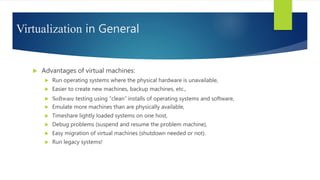 Virtualization in General
 Advantages of virtual machines:
 Run operating systems where the physical hardware is unavailable,
 Easier to create new machines, backup machines, etc.,
 Software testing using “clean” installs of operating systems and software,
 Emulate more machines than are physically available,
 Timeshare lightly loaded systems on one host,
 Debug problems (suspend and resume the problem machine),
 Easy migration of virtual machines (shutdown needed or not).
 Run legacy systems!
 