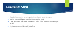 Community Cloud
 shared infrastructure by several organizations which have shared concerns
 May be managed by the organizations or a third party
 Costs are spread over fewer users than a public cloud but more than a single
tenant
 Eg;Amazon, Google, Microsoft, Sales force
 