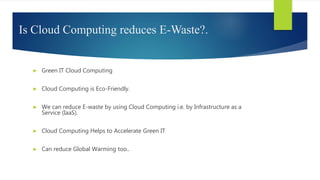Is Cloud Computing reduces E-Waste?.
► Green IT Cloud Computing
► Cloud Computing is Eco-Friendly.
► We can reduce E-waste by using Cloud Computing i.e. by Infrastructure as a
Service (IaaS).
► Cloud Computing Helps to Accelerate Green IT
► Can reduce Global Warming too..
 