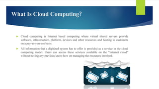 What Is Cloud Computing?
 Cloud computing is Internet based computing where virtual shared servers provide
software, infrastructure, platform, devices and other resources and hosting to customers
on a pay-as-you-use basis.
 All information that a digitized system has to offer is provided as a service in the cloud
computing model. Users can access these services available on the "Internet cloud"
without having any previous know-how on managing the resources involved.
 