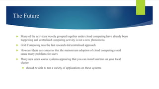 The Future
 Many of the activities loosely grouped together under cloud computing have already been
happening and centralised computing activity is not a new phenomena
 Grid Computing was the last research-led centralised approach
 However there are concerns that the mainstream adoption of cloud computing could
cause many problems for users
 Many new open source systems appearing that you can install and run on your local
cluster
 should be able to run a variety of applications on these systems
 