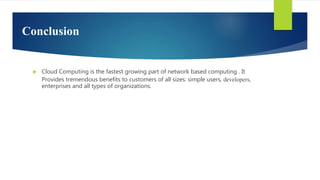 Conclusion
 Cloud Computing is the fastest growing part of network based computing . It
Provides tremendous benefits to customers of all sizes: simple users, developers,
enterprises and all types of organizations.
 