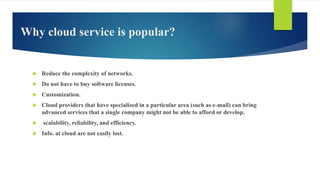 Why cloud service is popular?
 Reduce the complexity of networks.
 Do not have to buy software licenses.
 Customization.
 Cloud providers that have specialized in a particular area (such as e-mail) can bring
advanced services that a single company might not be able to afford or develop.
 scalability, reliability, and efficiency.
 Info. at cloud are not easily lost.
 