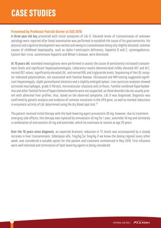 11
CASESTUDIES
Presented by Professor Patrick Gerner at EAS 2016
A three-year-old boy presented with initial symptoms of LAL-D. Elevated levels of transaminases of unknown
aetiology were reported after blood examination was performed to establish the cause of his gastroenteritis. His
physicalandcognitivedevelopmentwasnormalandowingtotransaminasesbeingonlyslightlyelevated,common
causes of childhood hepatopathy, such as alpha-1-antitrypsin deﬁciency, hepatitis B and C, cytomegalovirus,
Epstein-Barr virus, autoimmune hepatitis and Wilson‘s disease, were dismissed.
At 10 years old, extended investigations were performed to assess the cause of persistently increased transami-
nase levels and signiﬁcant hepatosplenomegaly. Laboratory results demonstrated mildly elevated AST and ALT,
normalGGTvalues,signiﬁcantlyelevatedLDL,andnormalHDLandtriglyceridelevels.SequencingoftheLDLrecep-
tor indicated polymorphism, not associated with familial disease. Ultrasound and MRI testing suggested signiﬁ-
cant hepatomegaly, slight parenchymal steatosis and a slightly enlarged spleen. Liver puncture analyses showed
activated macrophages, grade 3 ﬁbrosis, microvesicular steatosis and cirrhosis. Familial combined hyperlipidae-
miaandotherfamilialformsofhypercholesterolaemiawerenotsuspected,asthesedisordersdonotusuallypres-
ent with abnormal liver proﬁles; thus, based on the observed symptoms, LAL-D was diagnosed. Diagnosis was
conﬁrmed by genetic analysis and evidence of common mutations in the LIPA gene, as well as marked reductions
in enzymatic activity of LAL determined using the dry blood spot test.17
The patient received initial therapy with the lipid-lowering agent pravastatin 20 mg; however, due to treatment-
emerging side eﬀects, this therapy was replaced by simvastatin 40 mg for 1 year, ezetimibe 10 mg and ultimately
a combination of atorvastatin 40 mg and ezetimibe, which he continues to receive at age 20 years.
Over the 10 years since diagnosis, an expected dramatic reduction in TC levels was accompanied by a steady
increase in liver transaminases. Sebelipase alfa, 1mg/kg (or 3mg/kg if we know the dosing regime) every other
week, was considered a suitable option for this patient and treatment commenced in May 2016. First infusions
were well tolerated and termination of lipid-lowering agents is being considered.
 