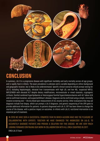 CONCLUSION
12
In summary, LAL-D is a progressive disease with signiﬁcant morbidity and early mortality across all age groups,
and is rapidly fatal in infants. The exact prevalence is unknown and is variable depending on ethnic background
and geographic location, but is likely to be underestimated. Speciﬁc clinical scenarios should prompt testing for
LAL-D, including hepatomegaly, elevated liver transaminases with high LDL and low HDL, suspected NAFLD,
NAFLD/NASH with elevated ALT despite dietary modiﬁcations, microvesicular or mixed steatosis, cryptogenic
cirrhosis, familial combined hyperlipidaemia or heterozygous familial hypercholesterolaemia with ALT above ULN
and no conﬁrmed mutation, and suspected Wilson’s disease. Diagnosis can be conﬁrmed using a simple, minimally
invasive screening test – the dry blood spot measurement of LAL enzyme activity. Other evaluations that may aid
diagnosis include liver biopsy, which can prompt a LAL-D diagnosis, and genetic sequencing of the LIPA gene to
provide additional information for patients. In patients diagnosed with LAL-D, ERT has been shown to change the
course of the disease, with a positive impact on outcomes. In infants with LAL-D, nutritional intervention is an
essential part of treatment.
IN 2016 WE HAVE SEEN A SUCCESSFUL CONGRESS YEAR IN WHICH ALEXION HAVE HAD THE PLEASURE OF
COLLABORATING WITH EXPERTS. TOGETHER WE HAVE ENHANCED THE KNOWLEDGE ON LAL-D, TO
ACCURATELY DIAGNOSE PATIENTS AND PROVIDE A SOLUTION FOR THIS DISEASE. WE ARE VERY MUCH
LOOKING FORWARD CONTINUING OUR WORK IN COLLABORATION WITH ALL EMEA COUNTRIES IN 2017.
EMEA LAL-D Team
 