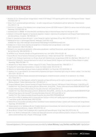 REFERENCES
1. Bernstein DL et al. Cholesteryl ester storage disease: review of the ﬁndings in 135 reported patients with an underdiagnosed disease. J Hepatol.
2013;58(6):1230–43.
2. Reiner Ž et al. Lysosomal acid lipase deﬁciency – an under-recognized cause of dyslipidaemia and liver dysfunction. Atherosclerosis.
2014;235(1):21–30.
3. Scott SA et al. Frequency of the cholesteryl ester storage disease common LIPA E8SJM mutation (c.894G>A) in various racial and ethnic groups.
Hepatology. 2013;58(3):958–65.
4. Grabowski GA et al. OMMBID: The Online Metabolic and Molecular Bases of Inherited Disease. New York: McGraw-Hill; 2013.
5. Goldstein JL & Brown MS. Regulation of low-density lipoprotein receptors: implications for pathogenesis and therapy of hypercholesterolemia
and atherosclerosis. Circulation. 1987;76(3):504–7.
6. Rader DJ. Lysosomal acid lipase deﬁciency – a new therapy for a genetic lipid disease. N Engl J Med. 2015;373(11):1071–3.
7. Radhakrishnan N et al. Splenomegaly [Internet]. Medscape. [cited 2016 Jun 8].
Available from: http://misc.medscape.com/pi/android/medscapeapp/html/A206208-business.html.
8. Drebber U et al. Severe chronic diarrhea and weight loss in cholesteryl ester storage disease: a case report.
World J Gastroenterol. 2005;11(15):2364–6.
9. Beristain JL et al. Autoimmune pancreatitis: inﬂammatory pseudotumor, multifocal ﬁbrosclerosis, portal hypertension, and long-term outcome.
Rev Esp Enferm Dig. 2008;100(10):652–8.
10. Detlefsen S et al. Histiocytic disorders of the gastrointestinal tract. Hum Pathol. 2013;44(5):683–96.
11. Burton BK et al. Clinical features of lysosomal acid lipase deﬁciency. J Pediatr Gastroenterol Nutr. 2015;61(6):619–25.
12. Cagle PT et al. Pulmonary hypertension in an 18-year-old girl with cholesteryl ester storage disease (CESD). Am J Med Genet. 1986;24(4):711–22.
13. Roberts EA & Schilsky ML. American Association for Study of Liver Diseases (AASLD). Diagnosis and treatment of Wilson disease: an update.
Hepatology. 2008;47(6):2089–111.
14. Manolaki N et al. Wilson disease in children: analysis of 57 cases. J Pediatr Gastroenterol Nutr. 2009;48(1):72–7.
15. Varghese MJ. Familial hypercholesterolemia: A review. Ann Pediatr Cardiol. 2014;7(2):107–17.
16. Bhala N et al. Epidemiology and natural history of patients with NAFLD. Curr Pharm Des. 2013;19(29):5169–76.
17. Hamilton J et al. A new method for the measurement of lysosomal acid lipase in dried blood spots using the inhibitor Lalistat 2. Clin Chim Acta.
2012;413(15–16):1207–10.
18. Taurisano R et al. Wolman disease associated with hemophagocytic lymphohistiocytosis: attempts for an explanation. Eur J Pediatr.
2014;173(10):1391–4.
19. Gómez-Nájera M et al. New diagnostic method for lysosomal acid lipase deﬁciency and the need to recognize its manifestation in infants
(Wolman disease). J Pediatr Gastroenterol Nutr. 2015;60(3):e22–4.
20. European Medicines Agency. Kanuma Summary of Product Characteristics [Internet]. EMA Kanuma Product Information. [cited 2016 Jun 8]
Available from: http://www.ema.europa.eu/docs/en_GB/document_library/EPAR_-_Product_Information/human/004004/WC500192715.pdf.
21. European Medicines Agency. EPAR summary for the public [Internet]. 2015 [cited 2016 Jun 14].
Available from: http://www.ema.europa.eu/docs/en_GB/document_library/EPAR_-_Summary_for_the_public/human/004004/WC500192718.pdf.
22. Food and Drugs Agency USA. Kanuma® Prescribing Information [Internet]. 2015 [cited 2016 Jun 14].
Available from: http://www.accessdata.fda.gov/drugsatfda_docs/label/2015/125561s000lbl.pdf.
23. Jones SA et al. Eﬀect of sebelipase alfa on survival and liver function in infants with rapidly progressive lysosomal acid lipase deﬁciency:
2-year follow-up data. Mol Genet Metab. 2016;117(2):S63.
24. Balwani M et al. Clinical eﬀect and safety proﬁle of recombinant human lysosomal acid lipase in patients with cholesteryl ester storage disease.
Hepatology. 2013;58(3):950–7.
25. Valayannopoulos V et al. Sebelipase alfa over 52 weeks reduces serum transaminases, liver volume and improves serum lipids in patients with
lysosomal acid lipase deﬁciency. J Hepatol. 2014;61(5):1135–42.
26. Burton BK et al. A Phase 3 trial of sebelipase alfa in lysosomal acid lipase deﬁciency. N Engl J Med. 2015;373(11):1010–20.
27. Abel F et al. Beneﬁt of sebelipase alfa in children and adults with lysosomal acid lipase deﬁciency based on analysis of eﬃcacy by baseline
alanine aminotransferase level. J Hepatol. 2016;64(Suppl. 2):S298.
Acknowledgements: Writing assistance was provided by Juliane Moloney, Lucy Smithers and Mia Cahill, ApotheCom
 