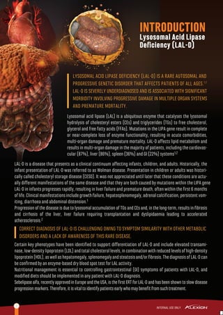 INTRODUCTION
Lysosomal Acid Lipase
Deﬁciency (LAL-D)
2
LYSOSOMAL ACID LIPASE DEFICIENCY (LAL-D) IS A RARE AUTOSOMAL AND
PROGRESSIVE GENETIC DISORDER THAT AFFECTS PATIENTS OF ALL AGES.1,2
LAL-D IS SEVERELY UNDERDIAGNOSED AND IS ASSOCIATED WITH SIGNIFICANT
MORBIDITY INVOLVING PROGRESSIVE DAMAGE IN MULTIPLE ORGAN SYSTEMS
AND PREMATURE MORTALITY.
Lysosomal acid lipase (LAL) is a ubiquitous enzyme that catalyses the lysosomal
hydrolysis of cholesteryl esters (CEs) and triglycerides (TGs) to free cholesterol,
glycerol and free fatty acids (FFAs). Mutations in the LIPA gene result in complete
or near-complete loss of enzyme functionality, resulting in acute comorbidities,
multi-organ damage and premature mortality. LAL-D aﬀects lipid metabolism and
results in multi-organ damage in the majority of patients, including the cardiovas-
cular (87%), liver (86%), spleen (36%) and GI (22%) systems1,2
LAL-D is a disease that presents as a clinical continuum aﬀecting infants, children, and adults. Historically, the
infant presentation of LAL-D was referred to as Wolman disease. Presentation in children or adults was histori-
cally called cholesteryl storage disease (CESD). It was not appreciated until later that these conditions are actu-
ally diﬀerent manifestations of the same disease and that they are both caused by mutations within the LIPA gene
LAL-D in infants progresses rapidly, resulting in liver failure and premature death, often within the ﬁrst 6 months
of life. Clinical manifestations include growth failure, hepatosplenomegaly, adrenal calciﬁcation, persistent vom-
iting, diarrhoea and abdominal distension.1
Progression of the disease is due to lysosomal accumulation of TGs and CEs and, in the long-term, results in ﬁbrosis
and cirrhosis of the liver, liver failure requiring transplantation and dyslipidaemia leading to accelerated
atherosclerosis.2
Certain key phenotypes have been identiﬁed to support diﬀerentiation of LAL-D and include elevated transami-
nase,low-densitylipoprotein(LDL)andtotalcholesterollevels,incombinationwithreducedlevelsofhigh-density
lipoprotein(HDL),aswellashepatomegaly,splenomegalyandsteatosisand/orﬁbrosis.ThediagnosisofLAL-Dcan
be conﬁrmed by an enzyme-based dry blood spot test for LAL activity.
Nutritional management is essential to controlling gastrointestinal (GI) symptoms of patients with LAL-D, and
modiﬁed diets should be implemented in any patient with LAL-D diagnosis.
Sebelipasealfa,recentlyapprovedinEuropeandtheUSA,istheﬁrstERTforLAL-Dandhasbeenshowntoslowdisease
progressionmarkers.Therefore,itisvitaltoidentifypatientsearlywhomaybeneﬁtfromsuchtreatment.
CORRECT DIAGNOSIS OF LAL-D IS CHALLENGING OWING TO SYMPTOM SIMILARITY WITH OTHER METABOLIC
DISORDERS AND A LACK OF AWARENESS OF THIS RARE DISEASE.
 