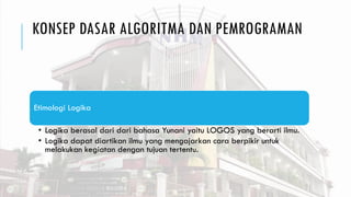 KONSEP DASAR ALGORITMA DAN PEMROGRAMAN
Etimologi Logika
• Logika berasal dari dari bahasa Yunani yaitu LOGOS yang berarti ilmu.
• Logika dapat diartikan ilmu yang mengajarkan cara berpikir untuk
melakukan kegiatan dengan tujuan tertentu.
 