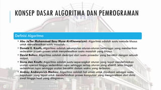 KONSEP DASAR ALGORITMA DAN PEMROGRAMAN
Definisi Algoritma
• Abu Ja’far Muhammad Ibnu Musa Al-Khawarizmi: Algoritma adalah suatu metode khusus
untuk menyelesaikan suatu masalah.
• Donald E. Knuth: Algoritma adalah sekumpulan aturan-aturan berhingga yang memberikan
sederetan proses-proses untuk menyelesaikan suatu masalah yang khusus.
• David Bolton: Algoritma adalah deskripsi dari suatu prosedur yang berakhir dengan sebuah
output.
• Stone dan Knuth: Algoritma adalah suatu seperangkat aturan yang tepat mendefinisikan
urutan operasi hingga sedemikian rupa sehingga setiap aturan yang efektif, jelas hingga
sedemikian rupa sehingga urutan berakhir dalam waktu yang terbatas.
• Andrey Andreyevich Markov: Algoritma adalah hal umum untuk dipahami sebagai suatu
keputusan yang tepat untuk mendefinisikan proses komputasi yang mengarahkan dari data
awal hingga hasil yang diinginkan.
 