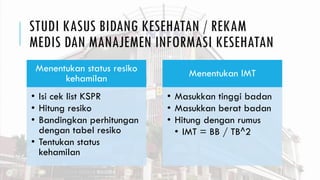 STUDI KASUS BIDANG KESEHATAN / REKAM
MEDIS DAN MANAJEMEN INFORMASI KESEHATAN
Menentukan status resiko
kehamilan
• Isi cek list KSPR
• Hitung resiko
• Bandingkan perhitungan
dengan tabel resiko
• Tentukan status
kehamilan
Menentukan IMT
• Masukkan tinggi badan
• Masukkan berat badan
• Hitung dengan rumus
• IMT = BB / TB^2
 