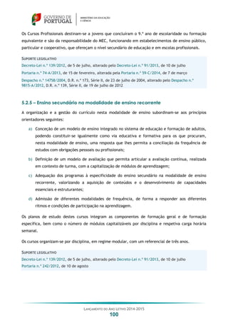 LANÇAMENTO DO ANO LETIVO 2014-2015
100
Os Cursos Profissionais destinam-se a jovens que concluíram o 9.º ano de escolaridade ou formação
equivalente e são da responsabilidade do MEC, funcionando em estabelecimentos de ensino público,
particular e cooperativo, que ofereçam o nível secundário de educação e em escolas profissionais.
SUPORTE LEGISLATIVO
Decreto-Lei n.º 139/2012, de 5 de julho, alterado pelo Decreto-Lei n.º 91/2013, de 10 de julho
Portaria n.º 74-A/2013, de 15 de fevereiro, alterada pela Portaria n.º 59-C/2014, de 7 de março
Despacho n.º 14758/2004, D.R. n.º 173, Série II, de 23 de julho de 2004, alterado pelo Despacho n.º
9815-A/2012, D.R. n.º 139, Série II, de 19 de julho de 2012
5.2.5 – Ensino secundário na modalidade de ensino recorrente
A organização e a gestão do currículo nesta modalidade de ensino subordinam-se aos princípios
orientadores seguintes:
a) Conceção de um modelo de ensino integrado no sistema de educação e formação de adultos,
podendo constituir-se igualmente como via educativa e formativa para os que procuram,
nesta modalidade de ensino, uma resposta que lhes permita a conciliação da frequência de
estudos com obrigações pessoais ou profissionais;
b) Definição de um modelo de avaliação que permita articular a avaliação contínua, realizada
em contexto de turma, com a capitalização de módulos de aprendizagem;
c) Adequação dos programas à especificidade do ensino secundário na modalidade de ensino
recorrente, valorizando a aquisição de conteúdos e o desenvolvimento de capacidades
essenciais e estruturantes;
d) Admissão de diferentes modalidades de frequência, de forma a responder aos diferentes
ritmos e condições de participação na aprendizagem.
Os planos de estudo destes cursos integram as componentes de formação geral e de formação
específica, bem como o número de módulos capitalizáveis por disciplina e respetiva carga horária
semanal.
Os cursos organizam-se por disciplina, em regime modular, com um referencial de três anos.
SUPORTE LEGISLATIVO
Decreto-Lei n.º 139/2012, de 5 de julho, alterado pelo Decreto-Lei n.º 91/2013, de 10 de julho
Portaria n.º 242/2012, de 10 de agosto
 
