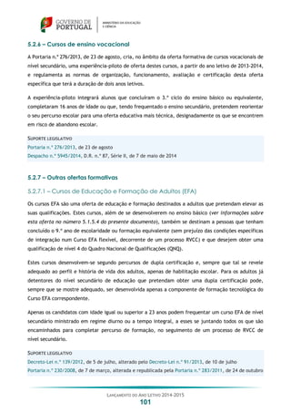 LANÇAMENTO DO ANO LETIVO 2014-2015
101
5.2.6 – Cursos de ensino vocacional
A Portaria n.º 276/2013, de 23 de agosto, cria, no âmbito da oferta formativa de cursos vocacionais de
nível secundário, uma experiência-piloto de oferta destes cursos, a partir do ano letivo de 2013-2014,
e regulamenta as normas de organização, funcionamento, avaliação e certificação desta oferta
específica que terá a duração de dois anos letivos.
A experiência-piloto integrará alunos que concluíram o 3.º ciclo do ensino básico ou equivalente,
completaram 16 anos de idade ou que, tendo frequentado o ensino secundário, pretendem reorientar
o seu percurso escolar para uma oferta educativa mais técnica, designadamente os que se encontrem
em risco de abandono escolar.
SUPORTE LEGISLATIVO
Portaria n.º 276/2013, de 23 de agosto
Despacho n.º 5945/2014, D.R. n.º 87, Série II, de 7 de maio de 2014
5.2.7 – Outras ofertas formativas
5.2.7.1 – Cursos de Educação e Formação de Adultos (EFA)
Os cursos EFA são uma oferta de educação e formação destinados a adultos que pretendam elevar as
suas qualificações. Estes cursos, além de se desenvolverem no ensino básico (ver informações sobre
esta oferta no número 5.1.5.4 do presente documento), também se destinam a pessoas que tenham
concluído o 9.º ano de escolaridade ou formação equivalente (sem prejuízo das condições específicas
de integração num Curso EFA flexível, decorrente de um processo RVCC) e que desejem obter uma
qualificação de nível 4 do Quadro Nacional de Qualificações (QNQ).
Estes cursos desenvolvem-se segundo percursos de dupla certificação e, sempre que tal se revele
adequado ao perfil e história de vida dos adultos, apenas de habilitação escolar. Para os adultos já
detentores do nível secundário de educação que pretendam obter uma dupla certificação pode,
sempre que se mostre adequado, ser desenvolvida apenas a componente de formação tecnológica do
Curso EFA correspondente.
Apenas os candidatos com idade igual ou superior a 23 anos podem frequentar um curso EFA de nível
secundário ministrado em regime diurno ou a tempo integral, a esses se juntando todos os que são
encaminhados para completar percurso de formação, no seguimento de um processo de RVCC de
nível secundário.
SUPORTE LEGISLATIVO
Decreto-Lei n.º 139/2012, de 5 de julho, alterado pelo Decreto-Lei n.º 91/2013, de 10 de julho
Portaria n.º 230/2008, de 7 de março, alterada e republicada pela Portaria n.º 283/2011, de 24 de outubro
 