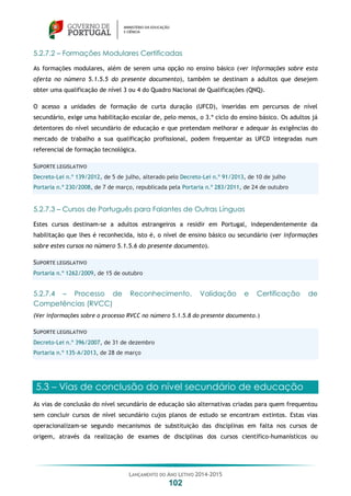 LANÇAMENTO DO ANO LETIVO 2014-2015
102
5.2.7.2 – Formações Modulares Certificadas
As formações modulares, além de serem uma opção no ensino básico (ver informações sobre esta
oferta no número 5.1.5.5 do presente documento), também se destinam a adultos que desejem
obter uma qualificação de nível 3 ou 4 do Quadro Nacional de Qualificações (QNQ).
O acesso a unidades de formação de curta duração (UFCD), inseridas em percursos de nível
secundário, exige uma habilitação escolar de, pelo menos, o 3.º ciclo do ensino básico. Os adultos já
detentores do nível secundário de educação e que pretendam melhorar e adequar às exigências do
mercado de trabalho a sua qualificação profissional, podem frequentar as UFCD integradas num
referencial de formação tecnológica.
SUPORTE LEGISLATIVO
Decreto-Lei n.º 139/2012, de 5 de julho, alterado pelo Decreto-Lei n.º 91/2013, de 10 de julho
Portaria n.º 230/2008, de 7 de março, republicada pela Portaria n.º 283/2011, de 24 de outubro
5.2.7.3 – Cursos de Português para Falantes de Outras Línguas
Estes cursos destinam-se a adultos estrangeiros a residir em Portugal, independentemente da
habilitação que lhes é reconhecida, isto é, o nível de ensino básico ou secundário (ver informações
sobre estes cursos no número 5.1.5.6 do presente documento).
SUPORTE LEGISLATIVO
Portaria n.º 1262/2009, de 15 de outubro
5.2.7.4 – Processo de Reconhecimento, Validação e Certificação de
Competências (RVCC)
(Ver informações sobre o processo RVCC no número 5.1.5.8 do presente documento.)
SUPORTE LEGISLATIVO
Decreto-Lei n.º 396/2007, de 31 de dezembro
Portaria n.º 135-A/2013, de 28 de março
5.3 – Vias de conclusão do nível secundário de educação
As vias de conclusão do nível secundário de educação são alternativas criadas para quem frequentou
sem concluir cursos de nível secundário cujos planos de estudo se encontram extintos. Estas vias
operacionalizam-se segundo mecanismos de substituição das disciplinas em falta nos cursos de
origem, através da realização de exames de disciplinas dos cursos científico-humanísticos ou
 
