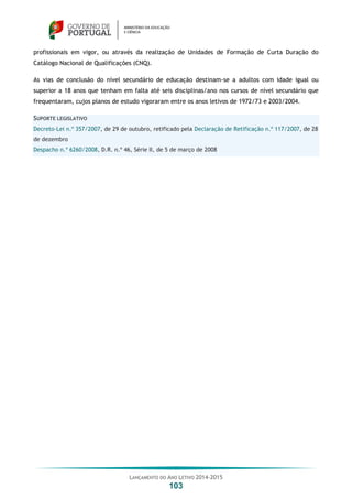 LANÇAMENTO DO ANO LETIVO 2014-2015
103
profissionais em vigor, ou através da realização de Unidades de Formação de Curta Duração do
Catálogo Nacional de Qualificações (CNQ).
As vias de conclusão do nível secundário de educação destinam-se a adultos com idade igual ou
superior a 18 anos que tenham em falta até seis disciplinas/ano nos cursos de nível secundário que
frequentaram, cujos planos de estudo vigoraram entre os anos letivos de 1972/73 e 2003/2004.
SUPORTE LEGISLATIVO
Decreto-Lei n.º 357/2007, de 29 de outubro, retificado pela Declaração de Retificação n.º 117/2007, de 28
de dezembro
Despacho n.º 6260/2008, D.R. n.º 46, Série II, de 5 de março de 2008
 