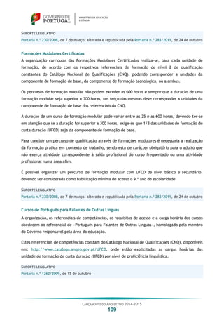 LANÇAMENTO DO ANO LETIVO 2014-2015
109
SUPORTE LEGISLATIVO
Portaria n.º 230/2008, de 7 de março, alterada e republicada pela Portaria n.º 283/2011, de 24 de outubro
Formações Modulares Certificadas
A organização curricular das Formações Modulares Certificadas realiza-se, para cada unidade de
formação, de acordo com os respetivos referenciais de formação de nível 2 de qualificação
constantes do Catálogo Nacional de Qualificações (CNQ), podendo corresponder a unidades da
componente de formação de base, da componente de formação tecnológica, ou a ambas.
Os percursos de formação modular não podem exceder as 600 horas e sempre que a duração de uma
formação modular seja superior a 300 horas, um terço das mesmas deve corresponder a unidades da
componente de formação de base dos referenciais do CNQ.
A duração de um curso de formação modular pode variar entre as 25 e as 600 horas, devendo ter-se
em atenção que se a duração for superior a 300 horas, exige-se que 1/3 das unidades de formação de
curta duração (UFCD) seja da componente de formação de base.
Para concluir um percurso de qualificação através de formações modulares é necessária a realização
da formação prática em contexto de trabalho, sendo esta de carácter obrigatório para o adulto que
não exerça atividade correspondente à saída profissional do curso frequentado ou uma atividade
profissional numa área afim.
É possível organizar um percurso de formação modular com UFCD de nível básico e secundário,
devendo ser considerada como habilitação mínima de acesso o 9.º ano de escolaridade.
SUPORTE LEGISLATIVO
Portaria n.º 230/2008, de 7 de março, alterada e republicada pela Portaria n.º 283/2011, de 24 de outubro
Cursos de Português para Falantes de Outras Línguas
A organização, os referenciais de competências, os requisitos de acesso e a carga horária dos cursos
obedecem ao referencial de «Português para Falantes de Outras Línguas», homologado pelo membro
do Governo responsável pela área da educação.
Estes referenciais de competências constam do Catálogo Nacional de Qualificações (CNQ), disponíveis
em: http://www.catalogo.anqep.gov.pt/UFCD, onde estão explicitadas as cargas horárias das
unidade de formação de curta duração (UFCD) por nível de proficiência linguística.
SUPORTE LEGISLATIVO
Portaria n.º 1262/2009, de 15 de outubro
 