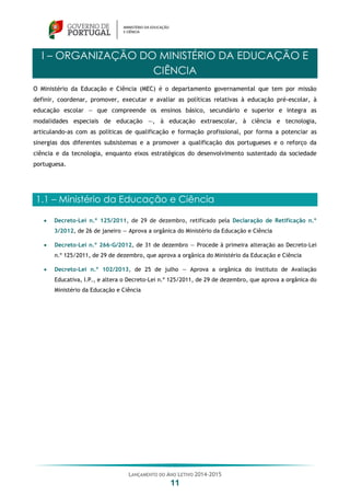 LANÇAMENTO DO ANO LETIVO 2014-2015
11
I – ORGANIZAÇÃO DO MINISTÉRIO DA EDUCAÇÃO E
CIÊNCIA
O Ministério da Educação e Ciência (MEC) é o departamento governamental que tem por missão
definir, coordenar, promover, executar e avaliar as políticas relativas à educação pré-escolar, à
educação escolar — que compreende os ensinos básico, secundário e superior e integra as
modalidades especiais de educação —, à educação extraescolar, à ciência e tecnologia,
articulando-as com as políticas de qualificação e formação profissional, por forma a potenciar as
sinergias dos diferentes subsistemas e a promover a qualificação dos portugueses e o reforço da
ciência e da tecnologia, enquanto eixos estratégicos do desenvolvimento sustentado da sociedade
portuguesa.
1.1 – Ministério da Educação e Ciência
 Decreto-Lei n.º 125/2011, de 29 de dezembro, retificado pela Declaração de Retificação n.º
3/2012, de 26 de janeiro — Aprova a orgânica do Ministério da Educação e Ciência
 Decreto-Lei n.º 266-G/2012, de 31 de dezembro — Procede à primeira alteração ao Decreto-Lei
n.º 125/2011, de 29 de dezembro, que aprova a orgânica do Ministério da Educação e Ciência
 Decreto-Lei n.º 102/2013, de 25 de julho — Aprova a orgânica do Instituto de Avaliação
Educativa, I.P., e altera o Decreto-Lei n.º 125/2011, de 29 de dezembro, que aprova a orgânica do
Ministério da Educação e Ciência
 