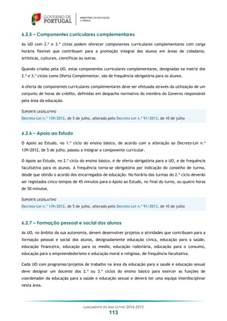 LANÇAMENTO DO ANO LETIVO 2014-2015
113
6.2.5 – Componentes curriculares complementares
As UO com 2.º e 3.º ciclos podem oferecer componentes curriculares complementares com carga
horária flexível que contribuam para a promoção integral dos alunos em áreas de cidadania,
artísticas, culturais, científicas ou outras.
Quando criadas pela UO, estas componentes curriculares complementares, designadas na matriz dos
2.º e 3.º ciclos como Oferta Complementar, são de frequência obrigatória para os alunos.
A oferta de componentes curriculares complementares deve ser efetuada através da utilização de um
conjunto de horas de crédito, definidas em despacho normativo do membro do Governo responsável
pela área da educação.
SUPORTE LEGISLATIVO
Decreto-Lei n.º 139/2012, de 5 de julho, alterado pelo Decreto-Lei n.º 91/2013, de 10 de julho
6.2.6 – Apoio ao Estudo
O Apoio ao Estudo, no 1.º ciclo do ensino básico, de acordo com a alteração ao Decreto-Lei n.º
139/2012, de 5 de julho, passou a integrar a componente curricular.
O Apoio ao Estudo, no 2.º ciclo do ensino básico, é de oferta obrigatória para a UO, e de frequência
facultativa para os alunos. A frequência torna-se obrigatória por indicação do conselho de turma,
desde que obtido o acordo dos encarregados de educação. No horário das turmas do 2.º ciclo deverão
ser registados cinco tempos de 45 minutos para o Apoio ao Estudo, no final do turno, ou quatro horas
de 50 minutos.
SUPORTE LEGISLATIVO
Decreto-Lei n.º 139/2012, de 5 de julho, alterado pelo Decreto-Lei n.º 91/2013, de 10 de julho
6.2.7 – Formação pessoal e social dos alunos
As UO, no âmbito da sua autonomia, devem desenvolver projetos e atividades que contribuam para a
formação pessoal e social dos alunos, designadamente educação cívica, educação para a saúde,
educação financeira, educação para os media, educação rodoviária, educação para o consumo,
educação para o empreendedorismo e educação moral e religiosa, de frequência facultativa.
Cada UO com programas/projetos de trabalho na área da educação para a saúde e educação sexual
deve designar um docente dos 2.º ou 3.º ciclos do ensino básico para exercer as funções de
coordenador da educação para a saúde e educação sexual e deverá ter uma equipa interdisciplinar
nesta área.
 