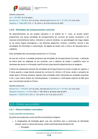 LANÇAMENTO DO ANO LETIVO 2014-2015
114
SUPORTE LEGISLATIVO
Lei n.º 60/2009, de 6 de agosto
Decreto-Lei n.º 139/2012, de 5 de julho, alterado pelo Decreto-Lei n.º 91/2013, de 10 de julho
Despacho n.º 2506/2007, D.R. n.º 36, Série II, de 20 de fevereiro de 2007
6.2.8 – Atividades de enriquecimento curricular
No desenvolvimento do seu projeto educativo e no âmbito do 1.º ciclo, as escolas devem
proporcionar aos alunos atividades de enriquecimento do currículo de caráter facultativo e de
natureza eminentemente lúdica, formativa e cultural incidindo, na aprendizagem da língua inglesa
ou de outras línguas estrangeiras e nos domínios desportivo, artístico, científico, técnico e das
tecnologias da informação e comunicação, de ligação da escola com o meio e de educação para a
cidadania.
Estas atividades têm uma duração semanal de 5 a 7,5 horas.
No caso de a UO ser a entidade promotora das Atividades de Enriquecimento Curricular, a definição
da oferta deve ser adaptada ao seu contexto, com o objetivo de atingir o equilíbrio entre os
interesses dos alunos e a formação e perfil do seu corpo docente disponível para as assegurar.
A oferta da componente semanal das Atividades de Enriquecimento Curricular só pode ser superior a
5 horas quando a carga horária semanal do currículo for inferior a 25 horas, sendo o somatório de
ambas igual a 30 horas semanais. Quando estas atividades forem oferecidas por entidades exteriores
à UO, o que carece sempre de contratualização, é necessária a confirmação explícita do MEC para
que a sua duração exceda as 5 horas.
SUPORTE LEGISLATIVO
Decreto-Lei n.º 139/2012, de 5 de julho, alterado pelo Decreto-Lei n.º 91/2013, de 10 de julho
Despacho normativo n.º 6/2014, D.R. n.º 100, Série II, de 26 de maio de 2014
Despacho n.º 9265-B/2013, D.R. n.º 134, Série II, de 15 de julho de 2013
6.3 – Ensino secundário
6.3.1 – Planos/matrizes curriculares
Cursos Científico-Humanísticos
Os planos de estudos dos cursos científico-humanísticos integram:
 A componente de formação geral, que visa contribuir para a construção da identidade
pessoal, social e cultural dos alunos, sendo constituída pelas disciplinas de:
 Português;
 