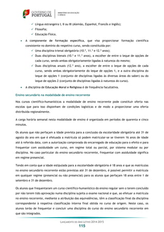 LANÇAMENTO DO ANO LETIVO 2014-2015
115
 Língua estrangeira I, II ou III (Alemão, Espanhol, Francês e Inglês);
 Filosofia;
 Educação Física.
 A componente de formação específica, que visa proporcionar formação científica
consistente no domínio do respetivo curso, sendo constituída por:
 Uma disciplina trienal obrigatória (10.º, 11.º e 12.º anos);
 Duas disciplinas bienais (10.º e 11.º anos), a escolher de entre o leque de opções de
cada curso, sendo ambas obrigatoriamente ligadas à natureza do mesmo;
 Duas disciplinas anuais (12.º ano), a escolher de entre o leque de opções de cada
curso, sendo ambas obrigatoriamente do leque de opções 1, e a outra disciplina do
leque de opções 1 (conjunto de disciplinas ligadas às diversas áreas do saber) ou do
leque de opções 2 (conjunto de disciplinas ligadas à natureza do curso).
 A disciplina de Educação Moral e Religiosa é de frequência facultativa.
Ensino secundário na modalidade de ensino recorrente
Nos cursos científico-humanísticos a modalidade de ensino recorrente pode constituir oferta nas
escolas que para isso disponham de condições logísticas e de modo a proporcionar uma oferta
distribuída regionalmente.
A carga horária semanal nesta modalidade de ensino é organizada em períodos de quarenta e cinco
minutos.
Os alunos que não perfaçam a idade prevista para a conclusão da escolaridade obrigatória até 31 de
agosto do ano em que é efetuada a matrícula só podem matricular-se se tiverem 16 anos de idade
até à referida data, com a autorização comprovada do encarregado de educação para o efeito e para
frequentar com assiduidade um curso, em regime total ou parcial, por sistema modular ou por
disciplina. No caso particular do ensino secundário recorrente, frequentar com assiduidade significa
em regime presencial.
Tendo em conta que a idade estipulada para a escolaridade obrigatória é 18 anos e que as matrículas
no ensino secundário recorrente estão previstas até 31 de dezembro, é possível permitir a matrícula
em qualquer regime (presencial ou não presencial) para os alunos que perfaçam 18 anos entre 1 de
setembro e 31 de dezembro.
Os alunos que frequentaram um curso científico-humanístico do ensino regular sem o terem concluído
por não terem tido aprovação numa disciplina sujeita a exame nacional e que, ao efetuar a matrícula
no ensino recorrente, mediante a atribuição das equivalências, têm a classificação final da disciplina
correspondente à respetiva classificação interna final obtida no curso de origem. Neste caso, os
alunos terão de frequentar e concluir uma disciplina do curso do ensino secundário recorrente em
que são integrados.
 
