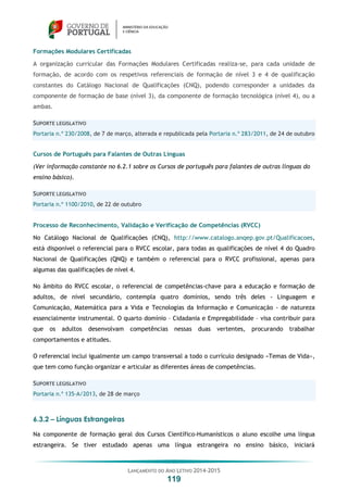 LANÇAMENTO DO ANO LETIVO 2014-2015
119
Formações Modulares Certificadas
A organização curricular das Formações Modulares Certificadas realiza-se, para cada unidade de
formação, de acordo com os respetivos referenciais de formação de nível 3 e 4 de qualificação
constantes do Catálogo Nacional de Qualificações (CNQ), podendo corresponder a unidades da
componente de formação de base (nível 3), da componente de formação tecnológica (nível 4), ou a
ambas.
SUPORTE LEGISLATIVO
Portaria n.º 230/2008, de 7 de março, alterada e republicada pela Portaria n.º 283/2011, de 24 de outubro
Cursos de Português para Falantes de Outras Línguas
(Ver informação constante no 6.2.1 sobre os Cursos de português para falantes de outras línguas do
ensino básico).
SUPORTE LEGISLATIVO
Portaria n.º 1100/2010, de 22 de outubro
Processo de Reconhecimento, Validação e Verificação de Competências (RVCC)
No Catálogo Nacional de Qualificações (CNQ), http://www.catalogo.anqep.gov.pt/Qualificacoes,
está disponível o referencial para o RVCC escolar, para todas as qualificações de nível 4 do Quadro
Nacional de Qualificações (QNQ) e também o referencial para o RVCC profissional, apenas para
algumas das qualificações de nível 4.
No âmbito do RVCC escolar, o referencial de competências-chave para a educação e formação de
adultos, de nível secundário, contempla quatro domínios, sendo três deles - Linguagem e
Comunicação, Matemática para a Vida e Tecnologias da Informação e Comunicação - de natureza
essencialmente instrumental. O quarto domínio – Cidadania e Empregabilidade – visa contribuir para
que os adultos desenvolvam competências nessas duas vertentes, procurando trabalhar
comportamentos e atitudes.
O referencial inclui igualmente um campo transversal a todo o currículo designado «Temas de Vida»,
que tem como função organizar e articular as diferentes áreas de competências.
SUPORTE LEGISLATIVO
Portaria n.º 135-A/2013, de 28 de março
6.3.2 – Línguas Estrangeiras
Na componente de formação geral dos Cursos Científico-Humanísticos o aluno escolhe uma língua
estrangeira. Se tiver estudado apenas uma língua estrangeira no ensino básico, iniciará
 