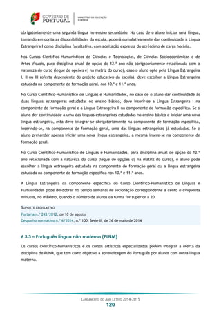 LANÇAMENTO DO ANO LETIVO 2014-2015
120
obrigatoriamente uma segunda língua no ensino secundário. No caso de o aluno iniciar uma língua,
tomando em conta as disponibilidades da escola, poderá cumulativamente dar continuidade à Língua
Estrangeira I como disciplina facultativa, com aceitação expressa do acréscimo de carga horária.
Nos Cursos Científico-Humanísticos de Ciências e Tecnologias, de Ciências Socioeconómicas e de
Artes Visuais, para disciplina anual de opção do 12.º ano não obrigatoriamente relacionada com a
natureza do curso (leque de opções e) na matriz do curso), caso o aluno opte pela Língua Estrangeira
I, II ou III (oferta dependente do projeto educativo da escola), deve escolher a Língua Estrangeira
estudada na componente de formação geral, nos 10.º e 11.º anos.
No Curso Científico-Humanístico de Línguas e Humanidades, no caso de o aluno dar continuidade às
duas línguas estrangeiras estudadas no ensino básico, deve inserir-se a Língua Estrangeira I na
componente de formação geral e a Língua Estrangeira II na componente de formação específica. Se o
aluno der continuidade a uma das línguas estrangeiras estudadas no ensino básico e iniciar uma nova
língua estrangeira, esta deve integrar-se obrigatoriamente na componente de formação específica,
inserindo-se, na componente de formação geral, uma das línguas estrangeiras já estudadas. Se o
aluno pretender apenas iniciar uma nova língua estrangeira, a mesma insere-se na componente de
formação geral.
No Curso Científico-Humanístico de Línguas e Humanidades, para disciplina anual de opção do 12.º
ano relacionada com a natureza do curso (leque de opções d) na matriz do curso), o aluno pode
escolher a língua estrangeira estudada na componente de formação geral ou a língua estrangeira
estudada na componente de formação específica nos 10.º e 11.º anos.
A Língua Estrangeira da componente específica do Curso Científico-Humanístico de Línguas e
Humanidades pode desdobrar no tempo semanal de lecionação correspondente a cento e cinquenta
minutos, no máximo, quando o número de alunos da turma for superior a 20.
SUPORTE LEGISLATIVO
Portaria n.º 243/2012, de 10 de agosto
Despacho normativo n.º 6/2014, n.º 100, Série II, de 26 de maio de 2014
6.3.3 – Português língua não materna (PLNM)
Os cursos científico-humanísticos e os cursos artísticos especializados podem integrar a oferta da
disciplina de PLNM, que tem como objetivo a aprendizagem do Português por alunos com outra língua
materna.
 