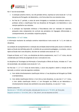 LANÇAMENTO DO ANO LETIVO 2014-2015
130
No 4.º ano de escolaridade:
 A avaliação sumativa interna, nos três períodos letivos, expressa-se numa escala de 1 a 5 nas
disciplinas de Português e de Matemática, e de forma descritiva nas restantes áreas.
 No final do 3.º período, e antes de serem divulgados os resultados da avaliação externa, o
professor atribui a classificação final nas disciplinas de Português e de Matemática e uma
menção qualitativa nas restantes.
 A avaliação nas Expressões Artísticas e Físico-Motoras deve ser realizada em separado,
porquanto estas componentes do currículo são portadoras de linguagens diferenciadas e,
consequentemente, de conteúdos e objetivos próprios.
Ensino básico – 2.º e 3.º ciclos
A informação resultante da avaliação sumativa materializa-se numa escala de 1 a 5, em todas as
disciplinas.
As condições de acompanhamento e avaliação das atividades desenvolvidas pelos alunos no âmbito do
Apoio ao Estudo são definidas pelas UO, no âmbito da sua autonomia pedagógica, no entanto, como o
Apoio ao Estudo não é uma disciplina, não deve ser avaliada numa escala de 1 a 5.
O Apoio ao Estudo, no 2.º ciclo, e as disciplinas de oferta complementar, nos 2.º e 3.º ciclos, não são
consideradas para efeitos de progressão de ano e conclusão de ciclo.
As disciplinas de Tecnologias da Informação e Comunicação e Oferta de Escola, iniciadas no 7.º ano
de escolaridade, são avaliadas numa escala de 1 a 5.
No final dos 1.º, 2.º e 3.º ciclos do ensino básico, o aluno não progride e obtém a menção de Não
Aprovado, se estiver numa das seguintes condições:
a) tiver obtido simultaneamente classificação inferior a 3 nas disciplinas de Português (ou PLNM)
e de Matemática;
b) tiver obtido classificação inferior a 3 em três ou mais disciplinas, no caso dos 2.º e 3.º ciclos,
e tiver obtido classificação inferior a 3 em Português (ou PLNM) ou em Matemática e
simultaneamente menção não satisfatória nas outras disciplinas, no caso do 1.º ciclo.
SUPORTE LEGISLATIVO
Decreto-Lei n.º 139/2012, de 5 de julho, alterado pelo Decreto-Lei n.º 91/2013, de 10 de julho
Despacho normativo n.º 24-A/2012, D.R. n.º 236, Série II, de 6 de dezembro de 2012
 