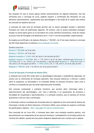 LANÇAMENTO DO ANO LETIVO 2014-2015
133
Nas situações em que os alunos apenas tenham aproveitamento em algumas disciplinas, mas não
suficientes para a conclusão do curso, poderão requerer a certificação das disciplinas em que
obtiveram aproveitamento, capitalizando essa aprendizagem e não tendo de as repetir para efeitos
de conclusão do respetivo percurso.
A conclusão de cada ciclo de formação permite que os alunos prossigam estudos e obtenham
formação nos níveis de qualificação seguintes. No entanto, caso os alunos pretendam prosseguir
estudos no ensino básico geral ou no secundário em cursos científico-humanísticos, terão de realizar
as provas finais de Português e de Matemática do 6.º e do 9.º ano de escolaridade, respetivamente.
Os modelos do certificado e do diploma (Portaria n.º 199/2011, de 19 de maio) relativos à conclusão
dos CEF estão disponíveis no endereço www.anqep.gov.pt/escolas.
SUPORTE LEGISLATIVO
Portaria n.º 782/2009, de 23 de julho
Portaria n.º 199/2011, de 19 de maio
Despacho normativo n.º 5/2013, D.R. 68, Série II, de 8 de abril de 2013
Despacho conjunto n.º 453/2004, D.R. n.º 175, Série II, de 27 de julho, retificado pela Retificação n.º
1673/2004, D.R. n.º 211, Série II, de 7 de setembro, e alterado pelos Despachos n.º 12568/2010, D.R. n.º
150, Série II, de 4 de agosto de 2010 e n.º 9752-A/2012, D.R. n.º 138, Série II, de 18 de julho de 2012
Despacho n.º 978/2011, D.R. n.º 8, Série II, de 12 de janeiro de 2011
Cursos de Educação e Formação de Adultos (EFA)
A avaliação dos Cursos EFA incide sobre as aprendizagens efetuadas e competências adquiridas, de
acordo com os referenciais de formação aplicáveis. Este processo destina-se a informar o adulto
sobre os progressos, as dificuldades e os resultados obtidos no processo formativo, assim como a
certificar as competências que vão sendo adquiridas pelos formandos.
Este processo compreende a avaliação formativa, que permite obter informação sobre o
desenvolvimento das aprendizagens, com vista à definição e ao ajustamento de processos e
estratégias de recuperação e aprofundamento, e a avaliação sumativa, que se expressa em termos
qualitativos e tem em vista a certificação.
A informação relativa à avaliação dos formandos deve ser registada na área reservada do Sistema de
Informação e Gestão da Oferta Educativa e Formativa (SIGO), para emissão do respetivo certificado
de qualificações e diploma – http://sigo.gepe.min-edu.pt/areareservada/.
Para conclusão de um Curso EFA, o formando deve obter uma avaliação sumativa positiva, com
aproveitamento nas componentes do seu percurso formativo, nomeadamente na formação prática em
contexto de trabalho, quando esta faça parte integrante daquele percurso e sempre que se aplique.
 